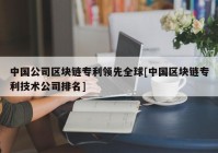 中国公司区块链专利领先全球[中国区块链专利技术公司排名]