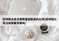 区块链企业注册数量创新高的公司[区块链公司注册需要资质吗]